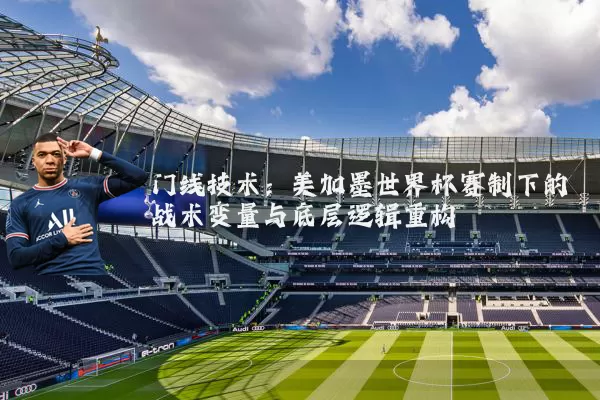 门线技术：美加墨世界杯赛制下的战术变量与底层逻辑重构