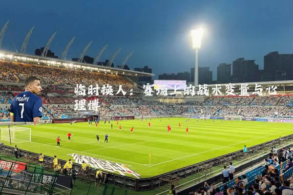 临时换人:赛场上的战术变量与心理博弈