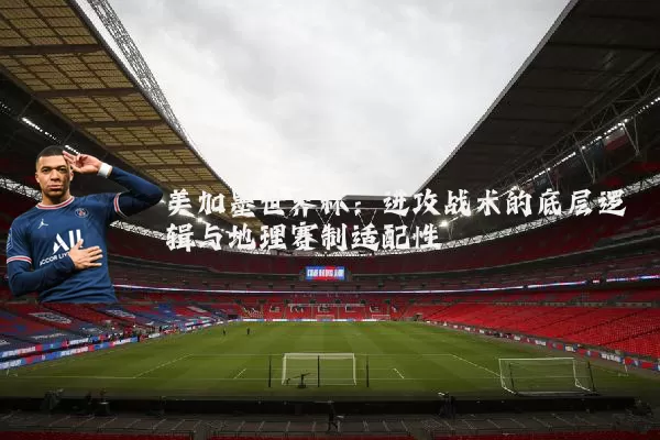 美加墨世界杯:进攻战术的底层逻辑与地理赛制适配性