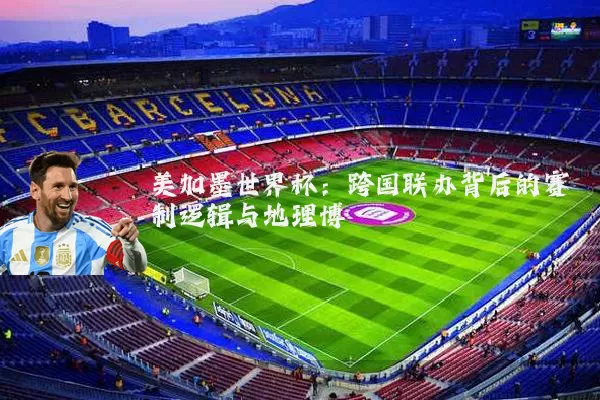 美加墨世界杯：跨国联办背后的赛制逻辑与地理博弈